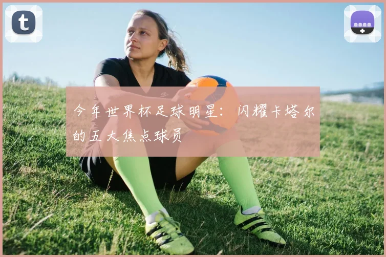 今年世界杯足球明星：闪耀卡塔尔的五大焦点球员