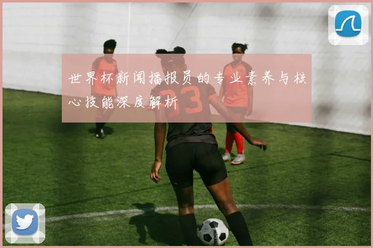 世界杯新闻播报员的专业素养与核心技能深度解析
