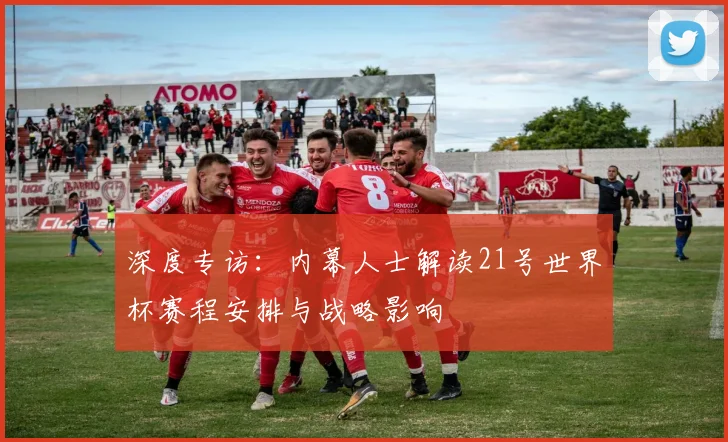 深度专访：内幕人士解读21号世界杯赛程安排与战略影响