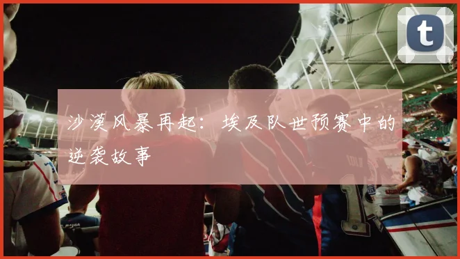 沙漠风暴再起：埃及队世预赛中的逆袭故事