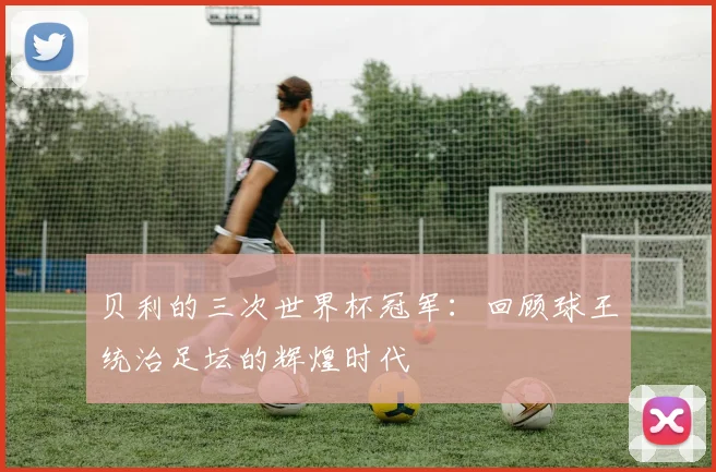 贝利的三次世界杯冠军：回顾球王统治足坛的辉煌时代