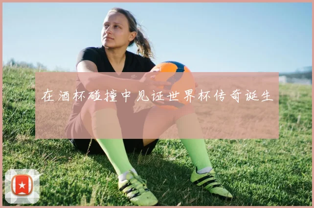 在酒杯碰撞中见证世界杯传奇诞生