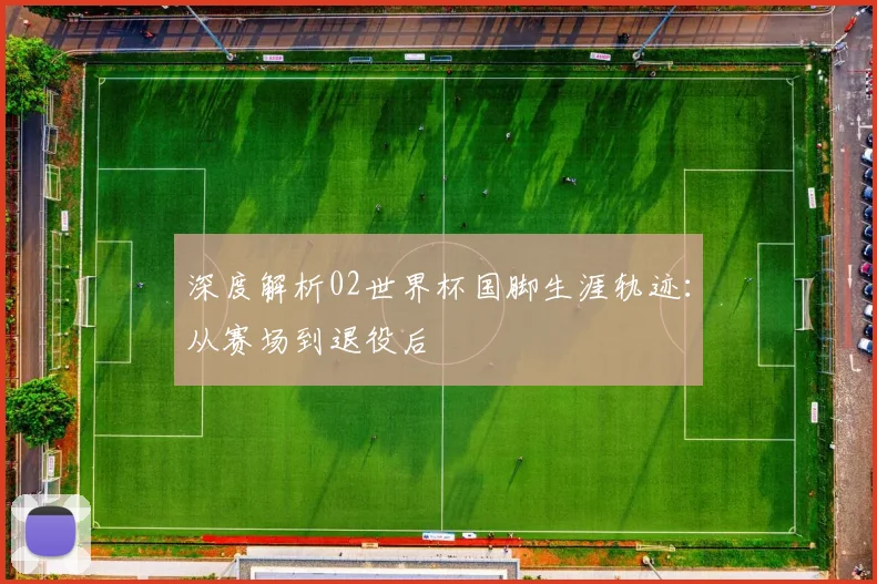 深度解析02世界杯国脚生涯轨迹：从赛场到退役后