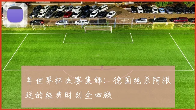 年世界杯决赛集锦：德国绝杀阿根廷的经典时刻全回顾