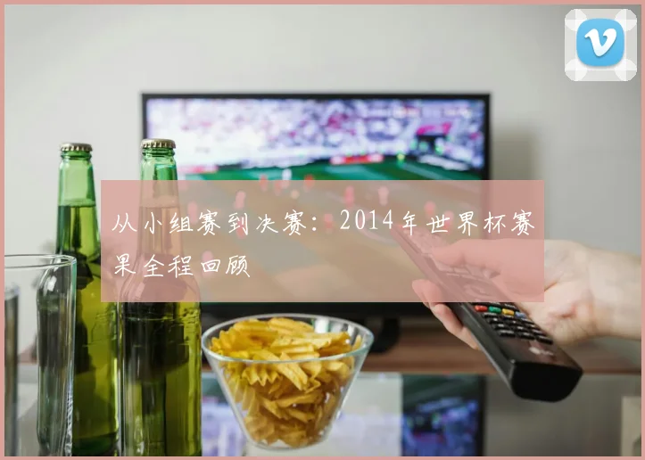 从小组赛到决赛：2014年世界杯赛果全程回顾