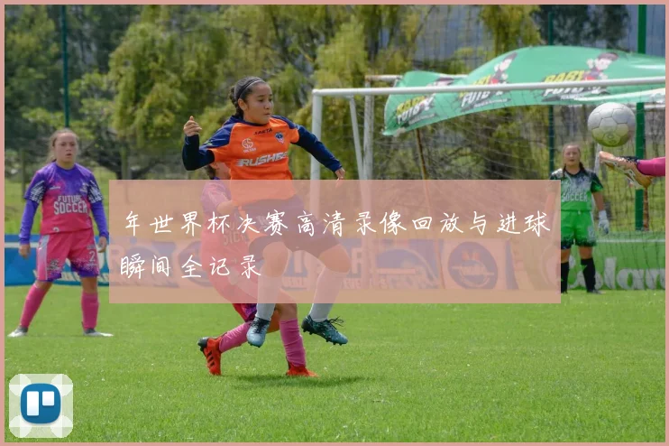 年世界杯决赛高清录像回放与进球瞬间全记录