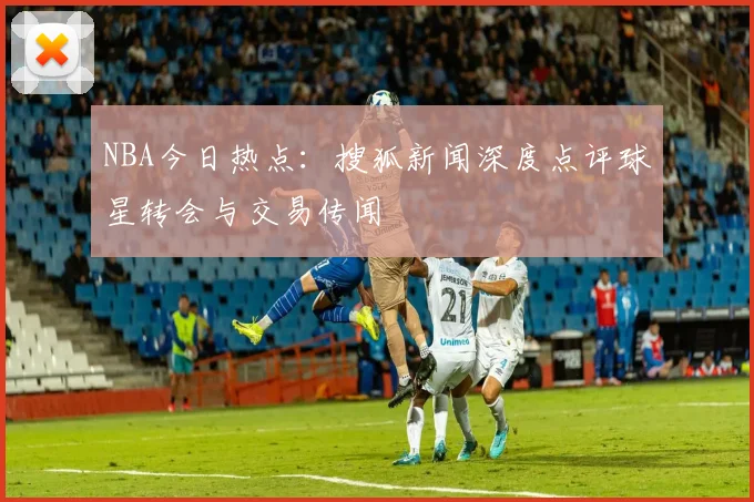 NBA今日热点:搜狐新闻深度点评球星转会与交易传闻