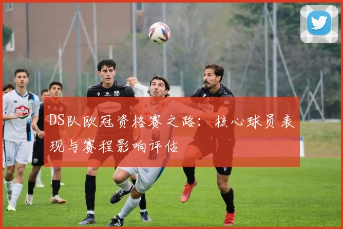DS队欧冠资格赛之路:核心球员表现与赛程影响评估