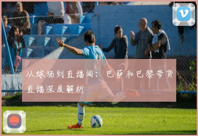 从球场到直播间:巴萨和巴黎带货直播深度解析
