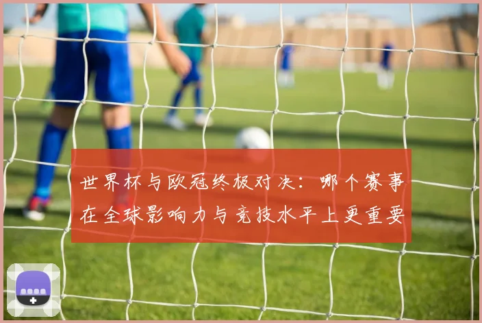 世界杯与欧冠终极对决：哪个赛事在全球影响力与竞技水平上更重要？