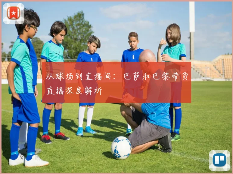 从球场到直播间：巴萨和巴黎带货直播深度解析