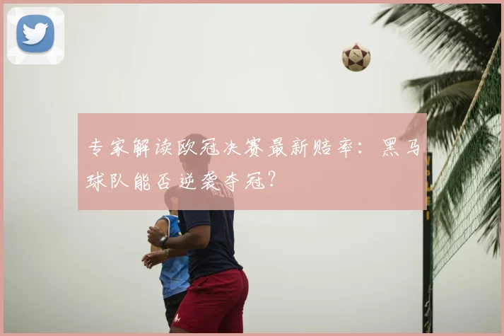 专家解读欧冠决赛最新赔率：黑马球队能否逆袭夺冠？