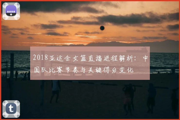 2018亚运会女篮直播进程解析：中国队比赛节奏与关键得分变化