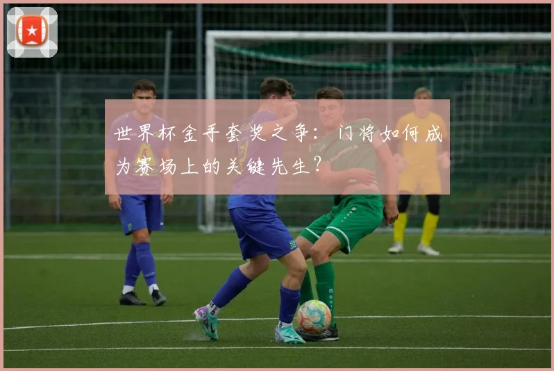 世界杯金手套奖之争：门将如何成为赛场上的关键先生？