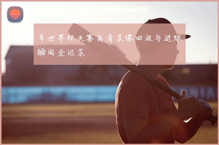 年世界杯决赛高清录像回放与进球瞬间全记录
