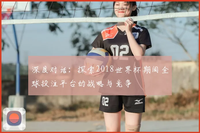 深度对话：探索2018世界杯期间全球投注平台的战略与竞争