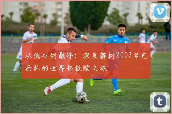 从低谷到巅峰：深度解析2002年巴西队的世界杯救赎之旅