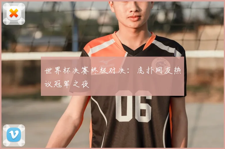 世界杯决赛终极对决：虎扑网友热议冠军之夜