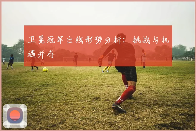 卫冕冠军出线形势分析:挑战与机遇并存