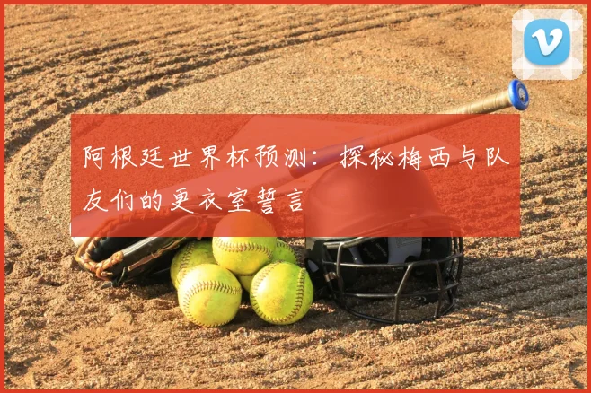 阿根廷世界杯预测:探秘梅西与队友们的更衣室誓言
