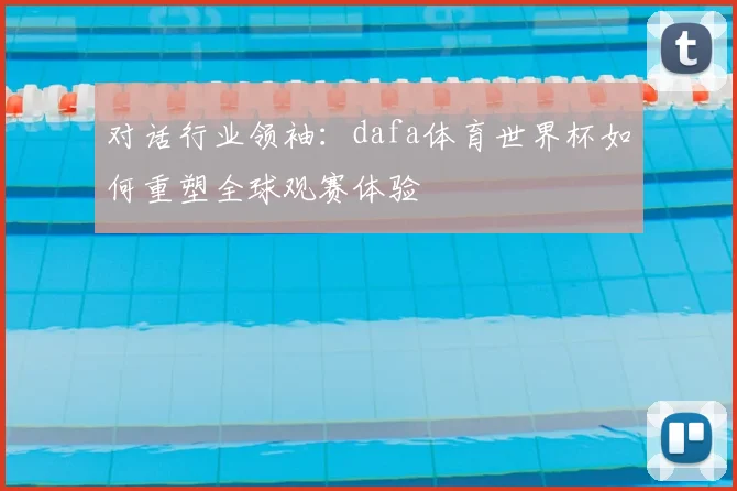 对话行业领袖:dafa体育世界杯如何重塑全球观赛体验