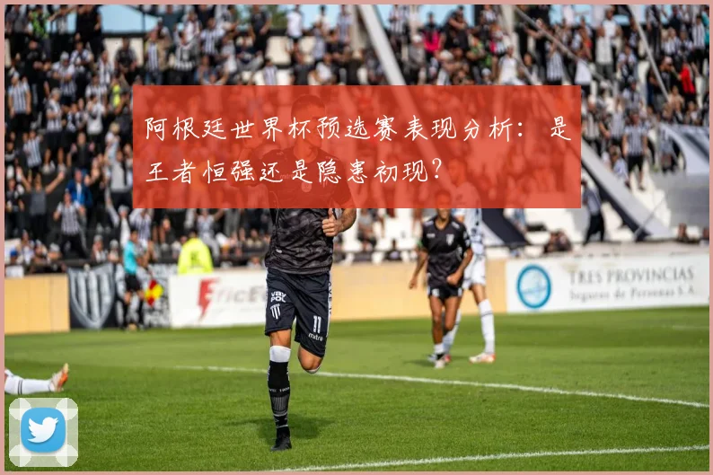 阿根廷世界杯预选赛表现分析:是王者恒强还是隐患初现?
