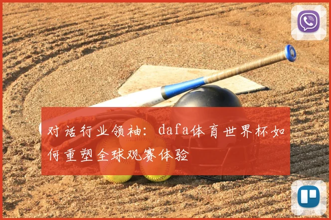 对话行业领袖:dafa体育世界杯如何重塑全球观赛体验