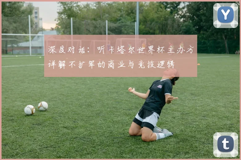深度对话:听卡塔尔世界杯主办方详解不扩军的商业与竞技逻辑