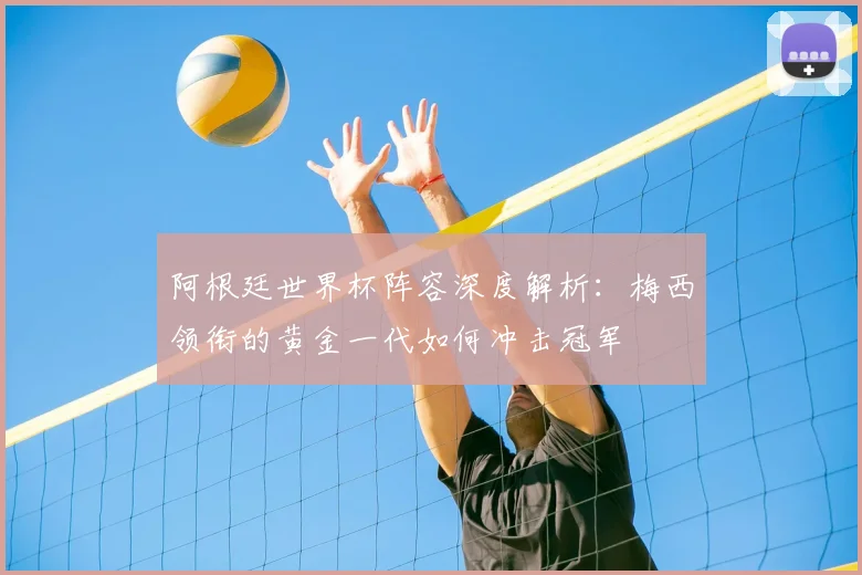 阿根廷世界杯阵容深度解析：梅西领衔的黄金一代如何冲击冠军