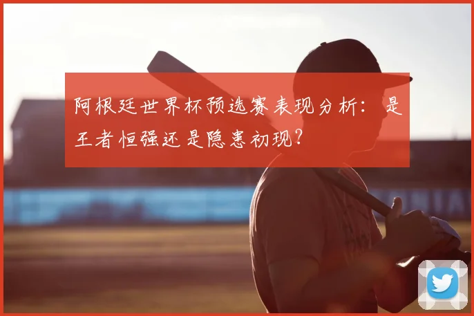 阿根廷世界杯预选赛表现分析:是王者恒强还是隐患初现?